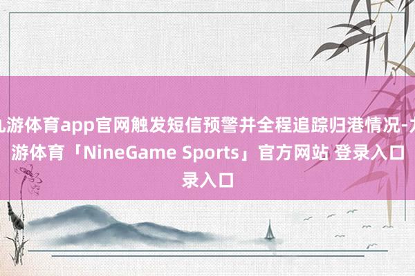九游体育app官网触发短信预警并全程追踪归港情况-九游体育「NineGame Sports」官方网站 登录入口