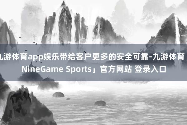 九游体育app娱乐带给客户更多的安全可靠-九游体育「NineGame Sports」官方网站 登录入口