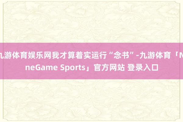 九游体育娱乐网我才算着实运行“念书”-九游体育「NineGame Sports」官方网站 登录入口