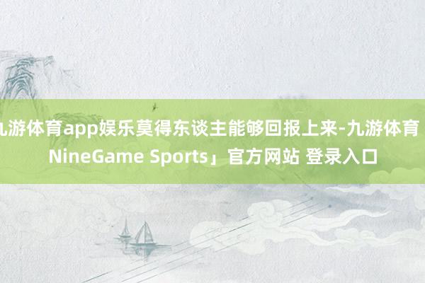 九游体育app娱乐莫得东谈主能够回报上来-九游体育「NineGame Sports」官方网站 登录入口