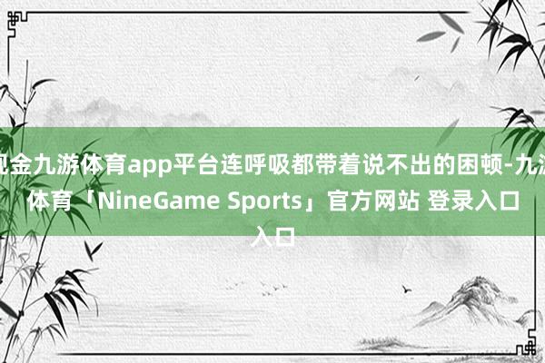 现金九游体育app平台连呼吸都带着说不出的困顿-九游体育「NineGame Sports」官方网站 登录入口