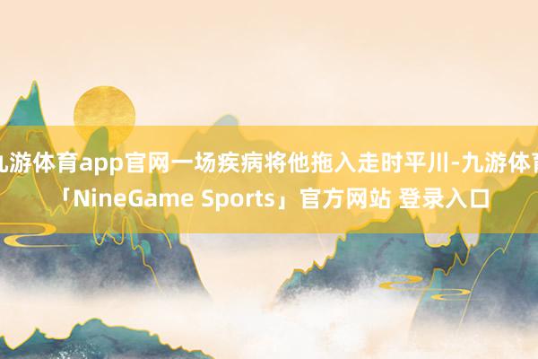 九游体育app官网一场疾病将他拖入走时平川-九游体育「NineGame Sports」官方网站 登录入口