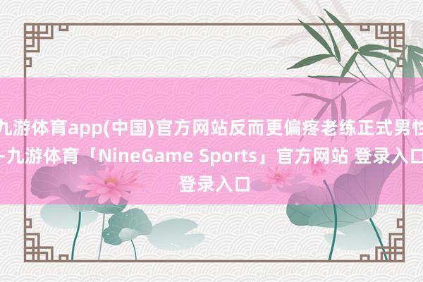 九游体育app(中国)官方网站反而更偏疼老练正式男性-九游体育「NineGame Sports」官方网站 登录入口
