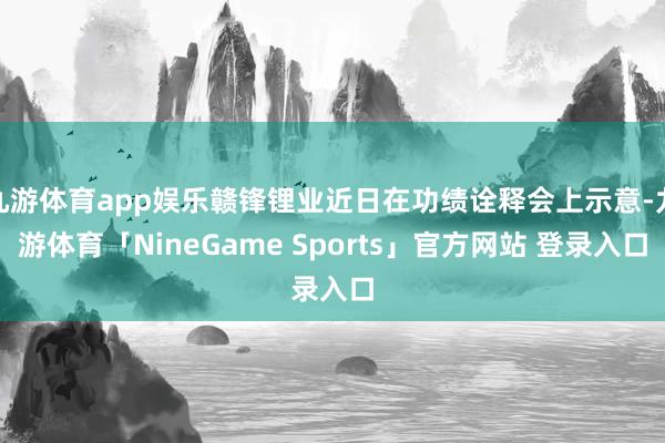 九游体育app娱乐赣锋锂业近日在功绩诠释会上示意-九游体育「NineGame Sports」官方网站 登录入口