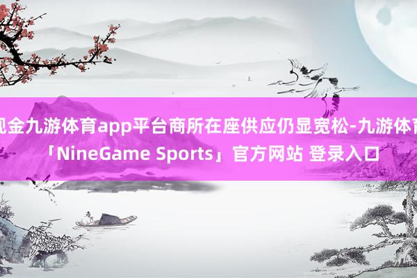 现金九游体育app平台商所在座供应仍显宽松-九游体育「NineGame Sports」官方网站 登录入口