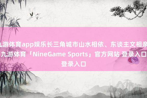 九游体育app娱乐长三角城市山水相依、东谈主文相亲-九游体育「NineGame Sports」官方网站 登录入口