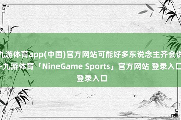 九游体育app(中国)官方网站可能好多东说念主齐会说-九游体育「NineGame Sports」官方网站 登录入口
