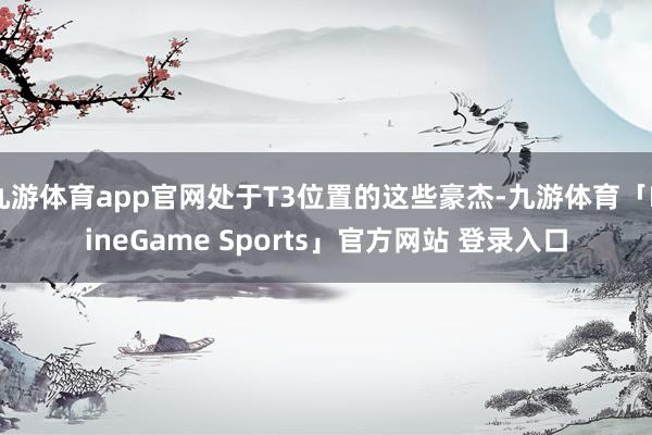 九游体育app官网处于T3位置的这些豪杰-九游体育「NineGame Sports」官方网站 登录入口