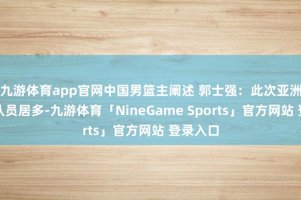 九游体育app官网中国男篮主阐述 郭士强：此次亚洲杯年青队员居多-九游体育「NineGame Sports」官方网站 登录入口