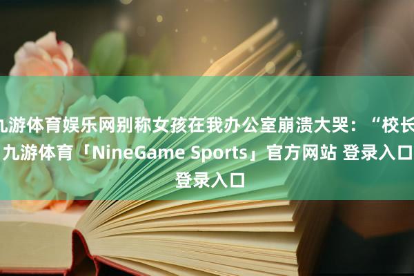 九游体育娱乐网别称女孩在我办公室崩溃大哭：“校长-九游体育「NineGame Sports」官方网站 登录入口