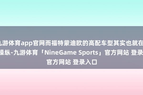 九游体育app官网而福特蒙迪欧的高配车型其实也就在16万操纵-九游体育「NineGame Sports」官方网站 登录入口