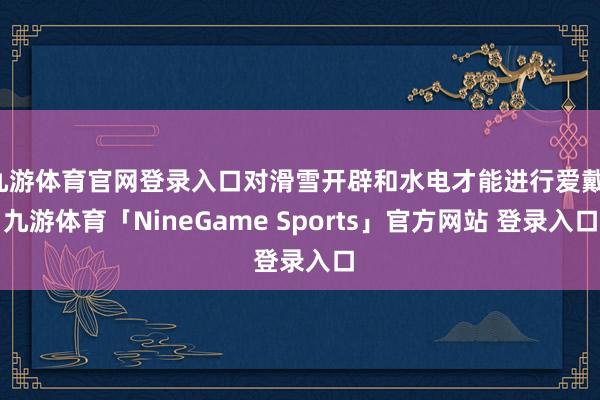 九游体育官网登录入口对滑雪开辟和水电才能进行爱戴-九游体育「NineGame Sports」官方网站 登录入口