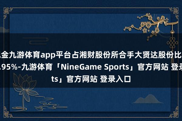 现金九游体育app平台占湘财股份所合手大贤达股份比例的12.95%-九游体育「NineGame Sports」官方网站 登录入口