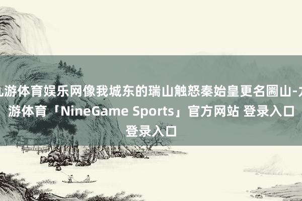 九游体育娱乐网像我城东的瑞山触怒秦始皇更名圌山-九游体育「NineGame Sports」官方网站 登录入口