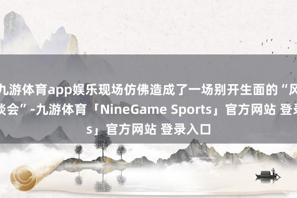 九游体育app娱乐现场仿佛造成了一场别开生面的“风气漫谈会”-九游体育「NineGame Sports」官方网站 登录入口