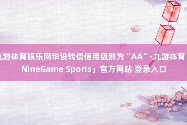 九游体育娱乐网华设转债信用级别为“AA”-九游体育「NineGame Sports」官方网站 登录入口