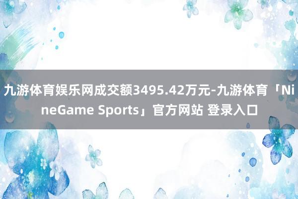 九游体育娱乐网成交额3495.42万元-九游体育「NineGame Sports」官方网站 登录入口