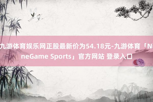 九游体育娱乐网正股最新价为54.18元-九游体育「NineGame Sports」官方网站 登录入口